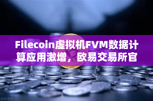 Filecoin虚拟机FVM数据计算应用激增，欧易交易所官网深度解析Web3存储新生态