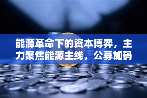 能源革命下的资本博弈，主力聚焦能源主线，公募加码全产业链布局