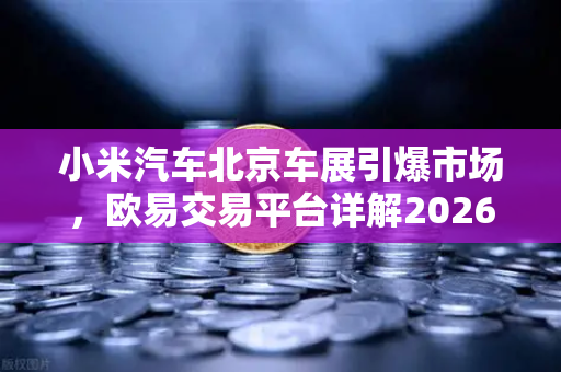 小米汽车北京车展引爆市场，欧易交易平台详解2026股市生存法则