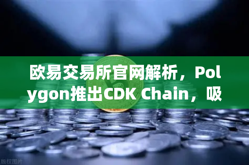 欧易交易所官网解析，Polygon推出CDK Chain，吸引多个游戏项目部署，开启链游新纪元