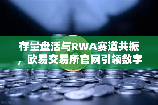 存量盘活与RWA赛道共振，欧易交易所官网引领数字资产新格局