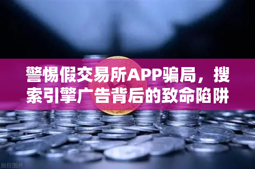 警惕假交易所APP骗局，搜索引擎广告背后的致命陷阱