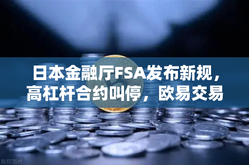 日本金融厅FSA发布新规，高杠杆合约叫停，欧易交易所合规转型成焦点