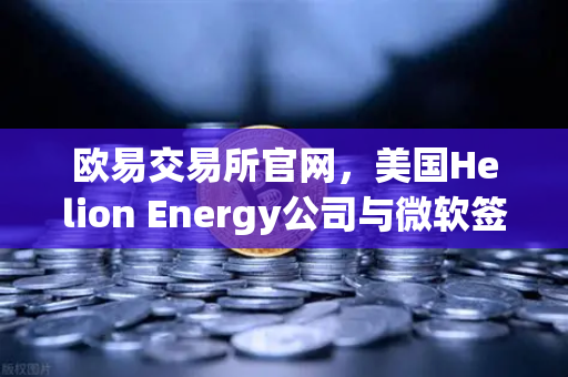 欧易交易所官网，美国Helion Energy公司与微软签订核聚变供电协议，开启能源新纪元