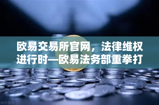 欧易交易所官网，法律维权进行时—欧易法务部重拳打击假冒APP与虚假宣传