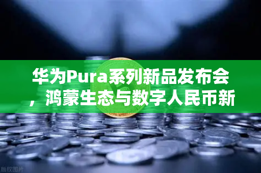 华为Pura系列新品发布会，鸿蒙生态与数字人民币新联动，欧易交易所开启支付新时代