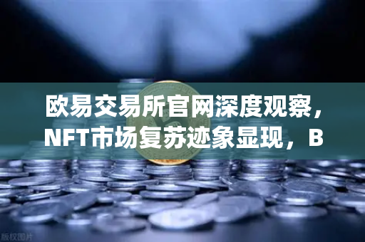 欧易交易所官网深度观察，NFT市场复苏迹象显现，Blur市场交易量重新超越OpenSea