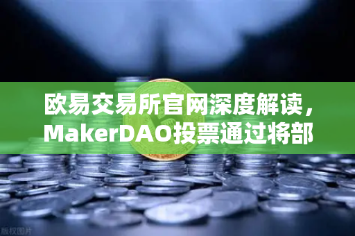 欧易交易所官网深度解读，MakerDAO投票通过将部分国库资产投资于现实世界资产（RWA）