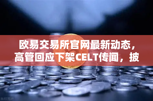 欧易交易所官网最新动态，高管回应下架CELT传闻，披露全面整改决心