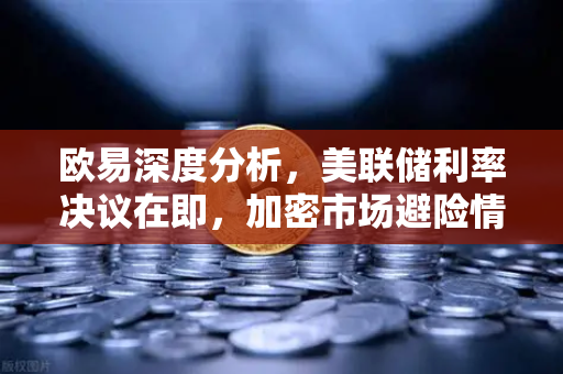 欧易深度分析，美联储利率决议在即，加密市场避险情绪升温
