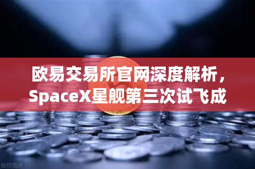 欧易交易所官网深度解析，SpaceX星舰第三次试飞成功入轨，reusable火箭技术迈入新纪元