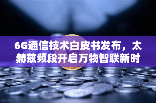 6G通信技术白皮书发布，太赫兹频段开启万物智联新时代