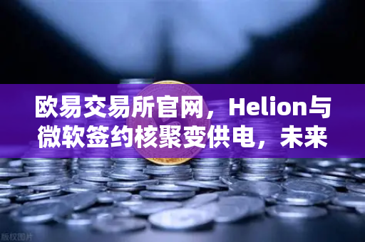 欧易交易所官网，Helion与微软签约核聚变供电，未来能源革命引爆数字资产新机遇