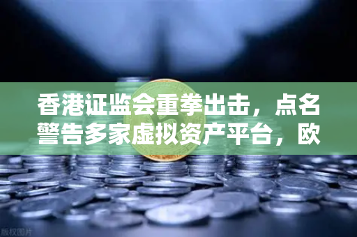 香港证监会重拳出击，点名警告多家虚拟资产平台，欧易交易所官网持续合规运营引关注
