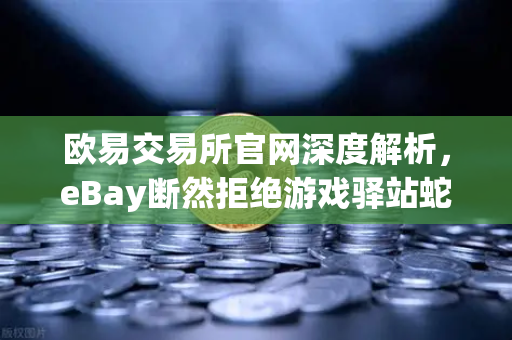 欧易交易所官网深度解析，eBay断然拒绝游戏驿站蛇吞象收购—555亿美元资金来源引爆质疑