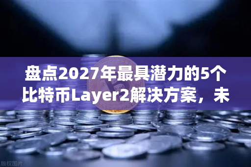 盘点2027年最具潜力的5个比特币Layer2解决方案，未来数字金融的基石