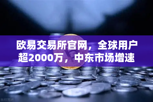 欧易交易所官网，全球用户超2000万，中东市场增速领跑全球
