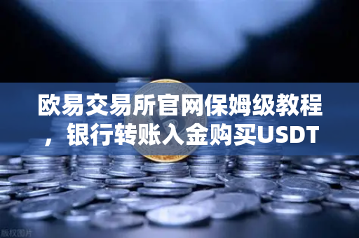 欧易交易所官网保姆级教程，银行转账入金购买USDT全流程详解