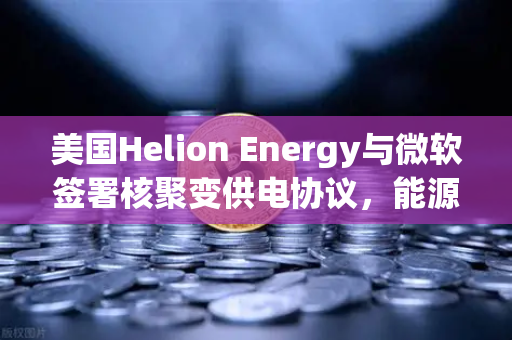 美国Helion Energy与微软签署核聚变供电协议，能源革命或迎来新纪元
