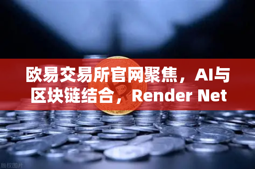 欧易交易所官网聚焦，AI与区块链结合，Render Network（RNDR）成为AI算力龙头