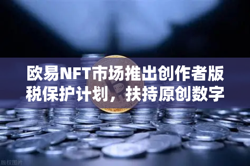 欧易NFT市场推出创作者版税保护计划，扶持原创数字艺术生态新发展