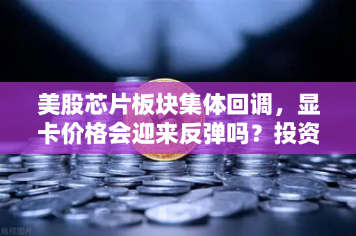 美股芯片板块集体回调，显卡价格会迎来反弹吗？投资者在担忧什么？