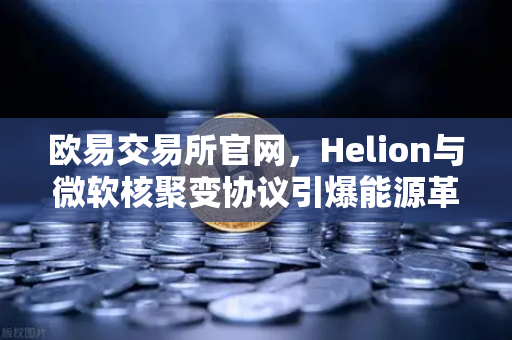 欧易交易所官网，Helion与微软核聚变协议引爆能源革命，数字资产与清洁能源交汇点浮现