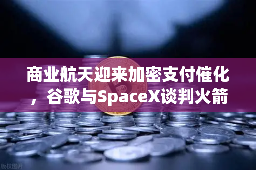 商业航天迎来加密支付催化，谷歌与SpaceX谈判火箭发射协议，欧易交易所或成关键枢纽