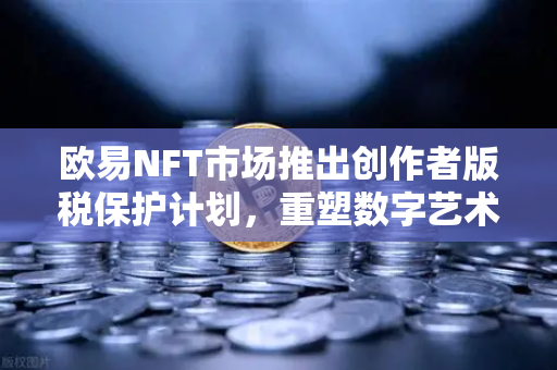 欧易NFT市场推出创作者版税保护计划，重塑数字艺术生态，赋能原创价值