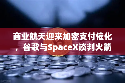商业航天迎来加密支付催化，谷歌与SpaceX谈判火箭发射协议，欧易开启新纪元