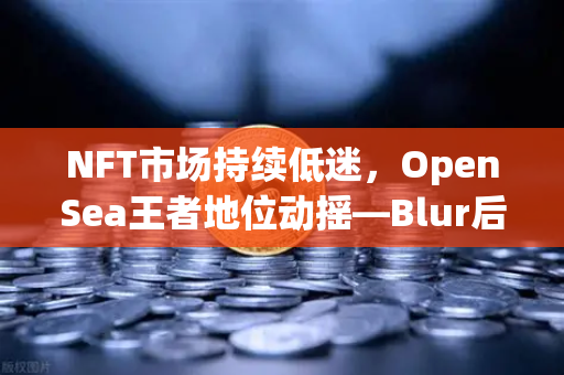 NFT市场持续低迷，OpenSea王者地位动摇—Blur后来居上，交易所如何破局？
