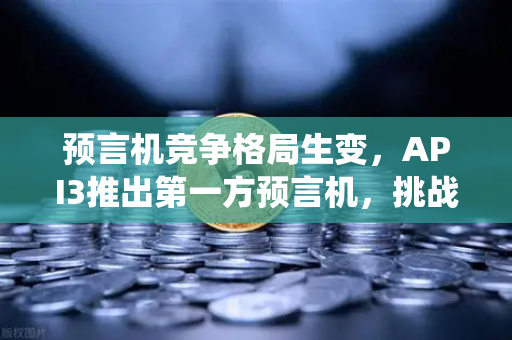 预言机竞争格局生变，API3推出第一方预言机，挑战Chainlink传统霸主地位