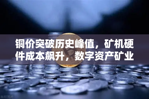 铜价突破历史峰值，矿机硬件成本飙升，数字资产矿业格局生变
