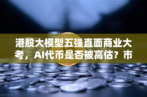 港股大模型五强直面商业大考，AI代币是否被高估？市场理性与技术泡沫的终极博弈