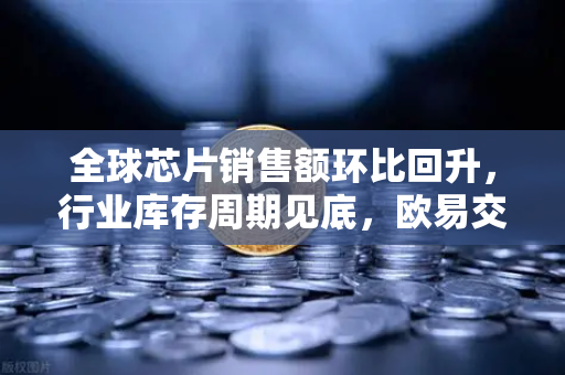 全球芯片销售额环比回升，行业库存周期见底，欧易交易所官网解读数字经济新机遇