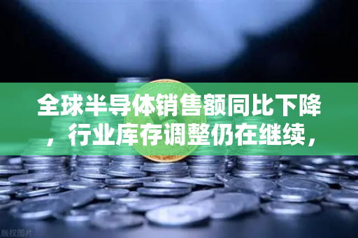 全球半导体销售额同比下降，行业库存调整仍在继续，欧易交易所官网解读市场趋势与投资机遇