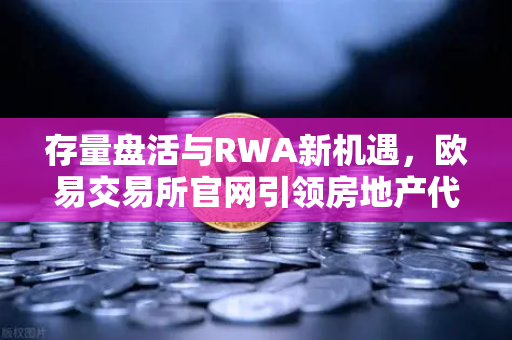 存量盘活与RWA新机遇，欧易交易所官网引领房地产代币化浪潮