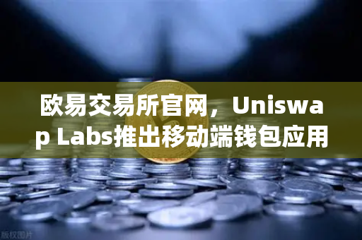 欧易交易所官网，Uniswap Labs推出移动端钱包应用，内置DApp浏览器，加密交易再升级