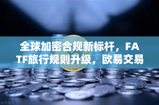 全球加密合规新标杆，FATF旅行规则升级，欧易交易所引领VASP受益所有人信息共享
