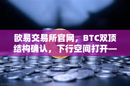 欧易交易所官网，BTC双顶结构确认，下行空间打开—技术面深度解析与后市策略