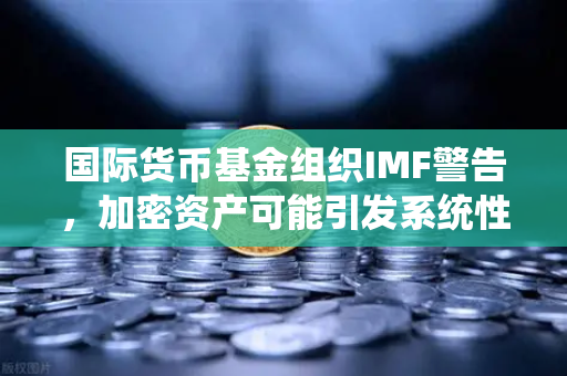 国际货币基金组织IMF警告，加密资产可能引发系统性风险—欧易交易所官网深度解析