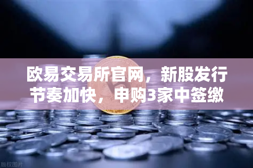 欧易交易所官网，新股发行节奏加快，申购3家中签缴款1家新股上市1家