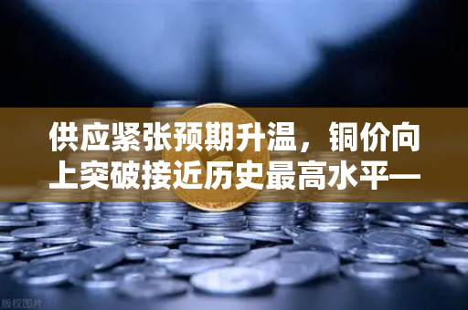 供应紧张预期升温，铜价向上突破接近历史最高水平—欧易交易所官网解读市场新趋势