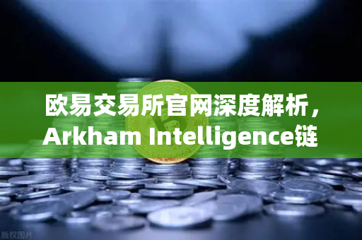 欧易交易所官网深度解析，Arkham Intelligence链上数据分析工具教程—可视化追踪资金流向