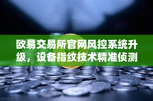欧易交易所官网风控系统升级，设备指纹技术精准侦测异常登录，守护用户资产安全