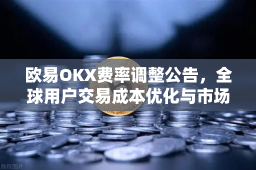 欧易OKX费率调整公告，全球用户交易成本优化与市场影响深度解析