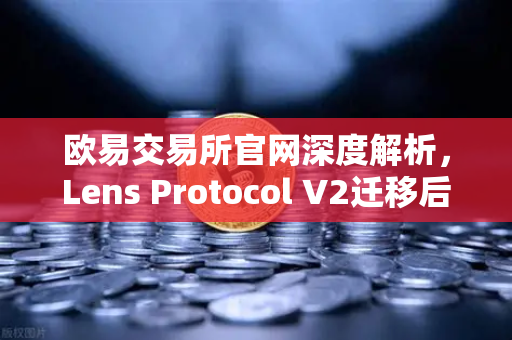 欧易交易所官网深度解析，Lens Protocol V2迁移后日活跃用户数增长300%去中心化社交迎来新风口