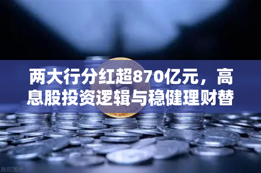两大行分红超870亿元，高息股投资逻辑与稳健理财替代方案全解析