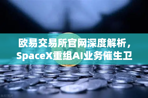 欧易交易所官网深度解析，SpaceX重组AI业务催生卫星互联网与区块链融合新风口