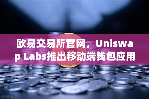 欧易交易所官网，Uniswap Labs推出移动端钱包应用，内置DApp浏览器，引领去中心化金融新趋势
